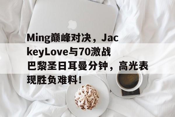 九游会-包含Ming巅峰对决，JackeyLove与70激战巴黎圣日耳曼分钟，高光表现胜负难料！的词条